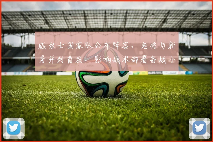 威尔士国家队公布阵容，老将与新秀并列首发，影响战术部署备战小组赛