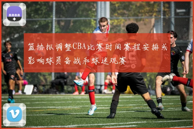 篮协拟调整CBA比赛时间赛程安排或影响球员备战和球迷观赛