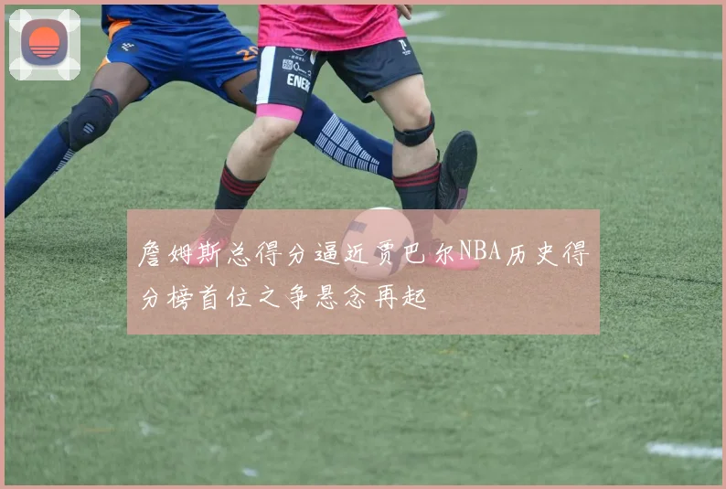 詹姆斯总得分逼近贾巴尔NBA历史得分榜首位之争悬念再起