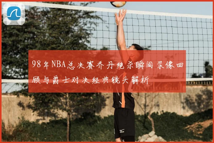 98年NBA总决赛乔丹绝杀瞬间录像回顾与爵士对决经典镜头解析