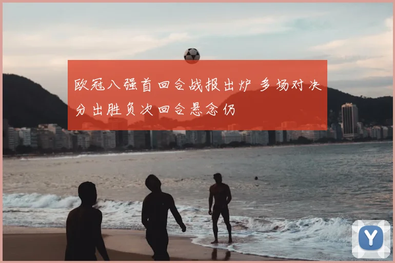 欧冠八强首回合战报出炉 多场对决分出胜负次回合悬念仍
