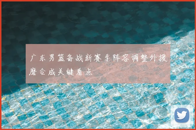 广东男篮备战新赛季阵容调整外援磨合成关键看点